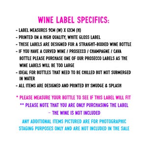 May include: Text on a white background with pink text outlining the details of wine bottle labels. The text reads: "WINE LABEL SPECIFICS: - LABEL MEASURES 9CM (W) X 12CM (H) - PRINTED ON A HIGH QUALITY, WHITE GLOSS LABEL - THESE LABELS ARE DESIGNED FOR A STRAIGHT-BODIED WINE BOTTLE - IF YOU HAVE A CURVED WINE / PROSECCO / CHAMPAGNE / CAVA BOTTLE PLEASE PURCHASE ONE OF OUR PROSECCO LABELS AS THE WINE LABELS WILL BE TOO LARGE - IDEAL FOR BOTTLES THAT NEED TO BE CHILLED BUT NOT SUBMERGED IN WATER - ALL ITEMS ARE DESIGNED AND PRINTED BY SMUDGE & SPLASH * PLEASE MEASURE YOUR BOTTLE TO SEE IF THIS LABEL WILL FIT ** PLEASE NOTE THAT YOU ARE ONLY PURCHASING THE LABEL - THE WINE IS NOT INCLUDED ANY ADDITIONAL ITEMS PICTURED ARE FOR PHOTOGRAPHIC STAGING PURPOSES ONLY AND ARE NOT INCLUDED IN THE SALE"