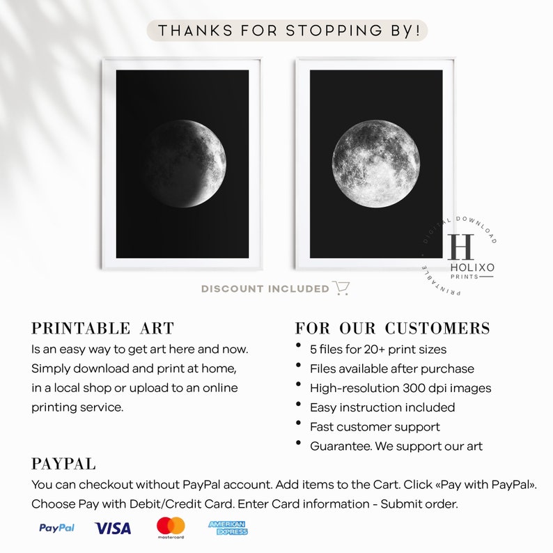 May include: Two black and white printable art prints of a crescent moon. The text "THANKS FOR STOPPING BY!" and "DISCOUNT INCLUDED" are at the top of the image. The text "PRINTABLE ART" and "FOR OUR CUSTOMERS" are below the images. The text "PAYPAL" is at the bottom of the image. The text "You can checkout without PayPal account. Add items to the Cart. Click "Pay with PayPal". Choose Pay with Debit/Credit Card. Enter Card information - Submit order." is below the text "PAYPAL". The text "PayPal, VISA, Mastercard, American Express" is at the bottom of the image.