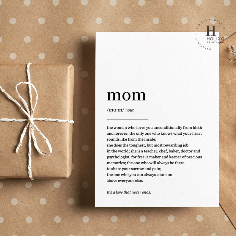 May include: A printable card with a definition of the word "mom". The definition reads: "the woman who loves you unconditionally from birth and forever; the only one who knows what your heart sounds like from the inside; she does the toughest, but most rewarding job in the world; she is a teacher, chef, baker, doctor and psychologist, for free; a maker and keeper of precious memories; the one who will always be there to share your sorrow and pain; the one who you can always count on above everyone else. It's a love that never ends."