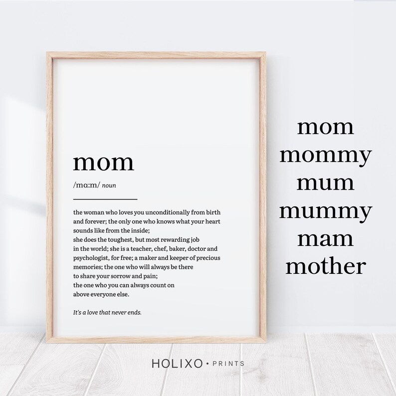 May include: A black and white printable art print with the word "mom" defined as "the woman who loves you unconditionally from birth and forever; the only one who knows what your heart sounds like from the inside; she does the toughest, but most rewarding job in the world; she is a teacher, chef, baker, doctor and psychologist, for free; a maker and keeper of precious memories; the one who will always be there to share your sorrow and pain; the one who you can always count on above everyone else. It's a love that never ends." The print also includes the words "mom", "mommy", "mum", "mummy", "mam", and "mother" in a larger font size.