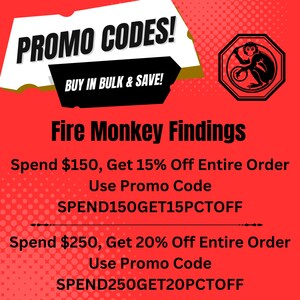 May include: Red and white graphic with the text "PROMO CODES!" and "BUY IN BULK & SAVE!"  A red octagon with a black outline contains a black and white illustration of a monkey. The text "Fire Monkey Findings" is below the octagon. The text "Spend $150, Get 15% Off Entire Order Use Promo Code SPEND150GET15PCTOFF" is below the text "Fire Monkey Findings". The text "Spend $250, Get 20% Off Entire Order Use Promo Code SPEND250GET20PCTOFF" is below the text "SPEND150GET15PCTOFF".
