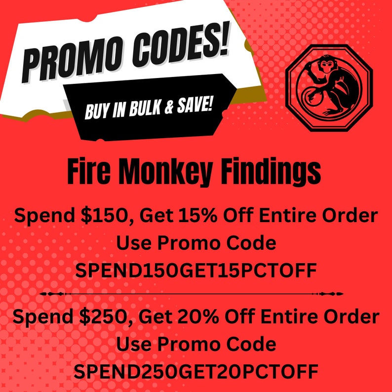 May include: Red and white graphic with the text "PROMO CODES!" and "BUY IN BULK & SAVE!"  A red octagon with a black outline contains a black and white illustration of a monkey. The text "Fire Monkey Findings" is below the octagon. The text "Spend $150, Get 15% Off Entire Order Use Promo Code SPEND150GET15PCTOFF" is below the text "Fire Monkey Findings". The text "Spend $250, Get 20% Off Entire Order Use Promo Code SPEND250GET20PCTOFF" is below the text "SPEND150GET15PCTOFF".