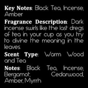 May include: Text describing the key notes, fragrance description, scent type, and notes of a fragrance. Key notes: Black Tea, Incense, Amber. Fragrance Description: Dark incense swirls like the last dregs of tea in your cup as you try to divine the meaning in the leaves. Scent Type: Warm Wood and Tea. Notes: Black Tea, Incense, Bergamot, Cedarwood, Amber, Myrrh.