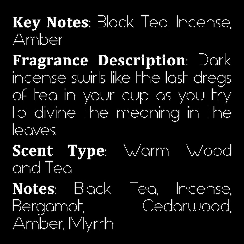 May include: Text describing the key notes, fragrance description, scent type, and notes of a fragrance. Key notes: Black Tea, Incense, Amber. Fragrance Description: Dark incense swirls like the last dregs of tea in your cup as you try to divine the meaning in the leaves. Scent Type: Warm Wood and Tea. Notes: Black Tea, Incense, Bergamot, Cedarwood, Amber, Myrrh.