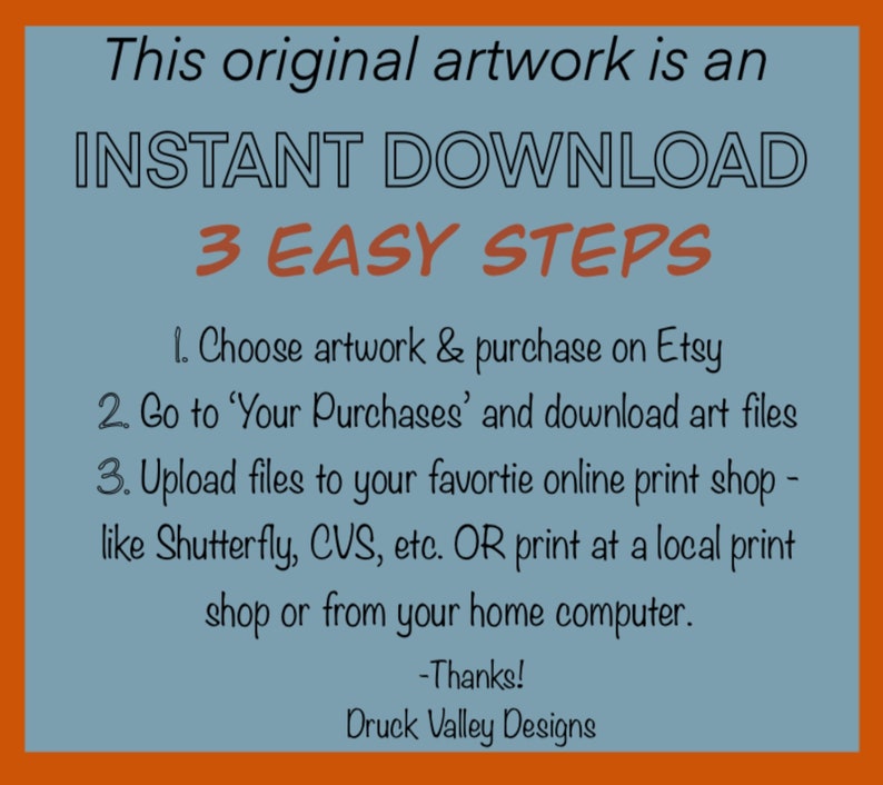 May include: A blue and orange graphic with the text "This original artwork is an INSTANT DOWNLOAD 3 EASY STEPS" and instructions on how to download and print the artwork. The text includes the following: "1. Choose artwork & purchase on Etsy 2. Go to 'Your Purchases' and download art files 3. Upload files to your favourite online print shop - like Shutterfly, CVS, etc. OR print at a local print shop or from your home computer. -Thanks! Druck Valley Designs"