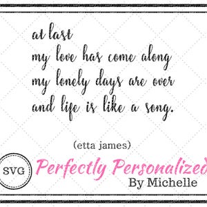May include: Black and white text on a white background with a black border. The text reads "at last my love has come along my lonely days are over and life is like a song. (etta james)". Below the text is a pink circle with the text "Perfectly Personalized By Michelle" in white.