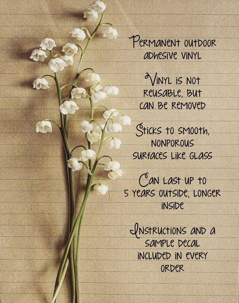 May include: A close-up of a sheet of lined paper with handwritten text about permanent outdoor adhesive vinyl. The text says "Permanent Outdoor Adhesive Vinyl", "Vinyl is not reusable, but can be removed", "Sticks to smooth, nonporous surfaces like glass", "Can last up to 5 years outside, longer inside", "Instructions and a sample decal included in every order".  The paper is decorated with a bouquet of white lily of the valley flowers.
