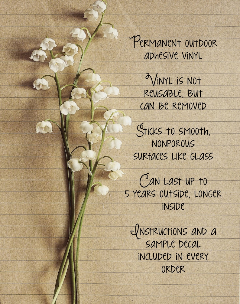 May include: A close-up of a sheet of lined paper with handwritten text about permanent outdoor adhesive vinyl. The text says "Permanent Outdoor Adhesive Vinyl", "Vinyl is not reusable, but can be removed", "Sticks to smooth, nonporous surfaces like glass", "Can last up to 5 years outside, longer inside", "Instructions and a sample decal included in every order".  The paper is decorated with a bouquet of white lily of the valley flowers.