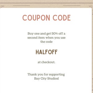 May include: A beige-colored coupon with decorative borders and the text "COUPON CODE" in a reddish-brown font. The coupon offers 50% off a second item with the code HALFOFF at checkout. The text "Thank you for supporting Bay City Studios!" is also included.