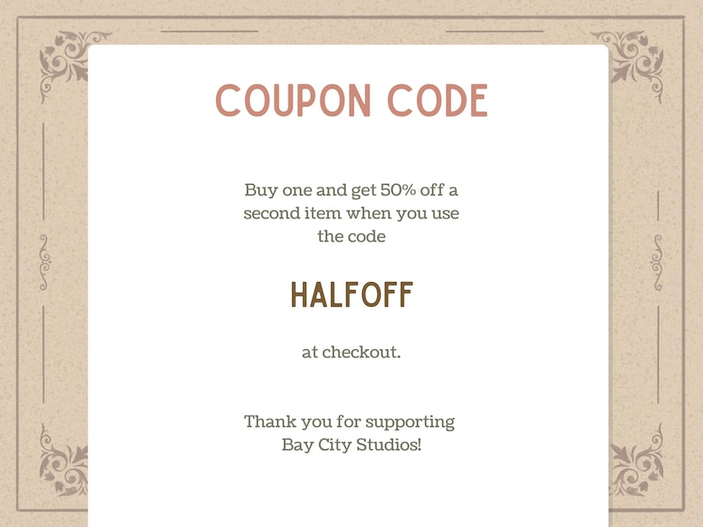 May include: A beige-colored coupon with decorative borders and the text "COUPON CODE" in a reddish-brown font. The coupon offers 50% off a second item with the code HALFOFF at checkout. The text "Thank you for supporting Bay City Studios!" is also included.