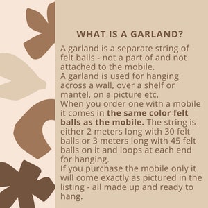 May include: Text explaining what a garland is. It is a separate string of felt balls that can be hung across a wall, over a shelf, or on a picture. The garland comes in the same color felt as the mobile it is ordered with. The string is either 2 meters long with 30 felt balls or 3 meters long with 45 felt balls. It has loops at each end for hanging.