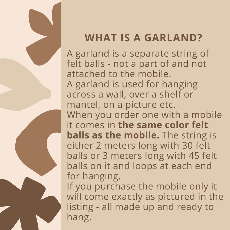 May include: Text explaining what a garland is. It is a separate string of felt balls that can be hung across a wall, over a shelf, or on a picture. The garland comes in the same color felt as the mobile it is ordered with. The string is either 2 meters long with 30 felt balls or 3 meters long with 45 felt balls. It has loops at each end for hanging.