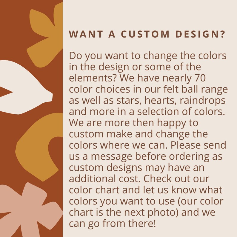 May include: Text on a brown background with white abstract shapes. The text reads: "WANT A CUSTOM DESIGN? Do you want to change the colors in the design or some of the elements? We have nearly 70 color choices in our felt ball range as well as stars, hearts, raindrops and more in a selection of colors. We are more then happy to custom make and change the colors where we can. Please send us a message before ordering as custom designs may have an additional cost. Check out our color chart and let us know what colors you want to use (our color chart is the next photo) and we can go from there!"