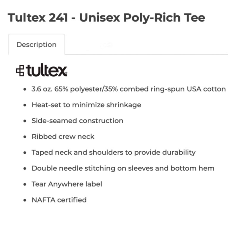 May include: A white text description on a black background details the features of a Tultex 241 Unisex Poly-Rich Tee. The features include a 3.6 oz. 65% polyester/35% combed ring-spun USA cotton blend, heat-set to minimize shrinkage, side-seamed construction, ribbed crew neck, taped neck and shoulders for durability, double needle stitching on sleeves and bottom hem, a Tear Anywhere label, and NAFTA certification.