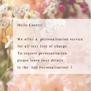 May include: A text overlay on a floral background with the message "Hello Lovely! We offer a personalisation service for all text free of charge. To request personalisation, please leave your details in the 'Add Personalisation! :)"