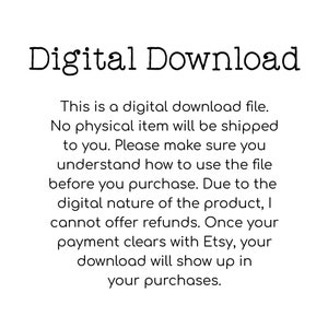 May include: Text on a white background that reads "Digital Download."  This is a digital download file. No physical item will be shipped to you. Please make sure you understand how to use the file before you purchase. Due to the digital nature of the product, I cannot offer refunds. Once your payment clears with Etsy, your download will show up in your purchases.