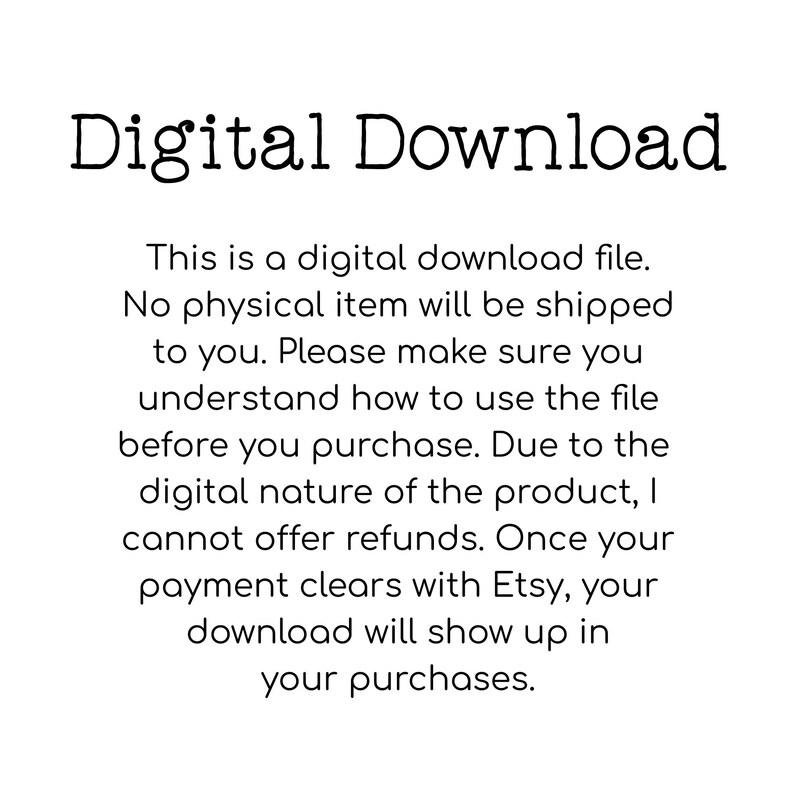 May include: Text on a white background that reads "Digital Download."  This is a digital download file. No physical item will be shipped to you. Please make sure you understand how to use the file before you purchase. Due to the digital nature of the product, I cannot offer refunds. Once your payment clears with Etsy, your download will show up in your purchases.