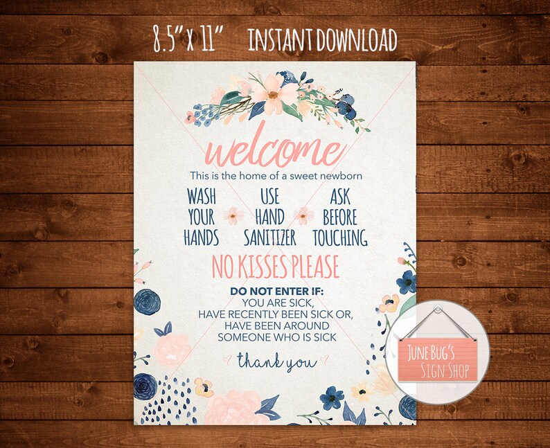 May include: A printable 8.5 x 11 inch welcome sign with a floral design in pink and blue. The sign says "Welcome, This is the home of a sweet newborn. Wash your hands, Use hand sanitizer, Ask before touching. No kisses please. Do not enter if: You are sick, Have recently been sick or, Have been around someone who is sick. Thank you." The sign also has the text "June Bug's Sign Shop" in the bottom right corner.