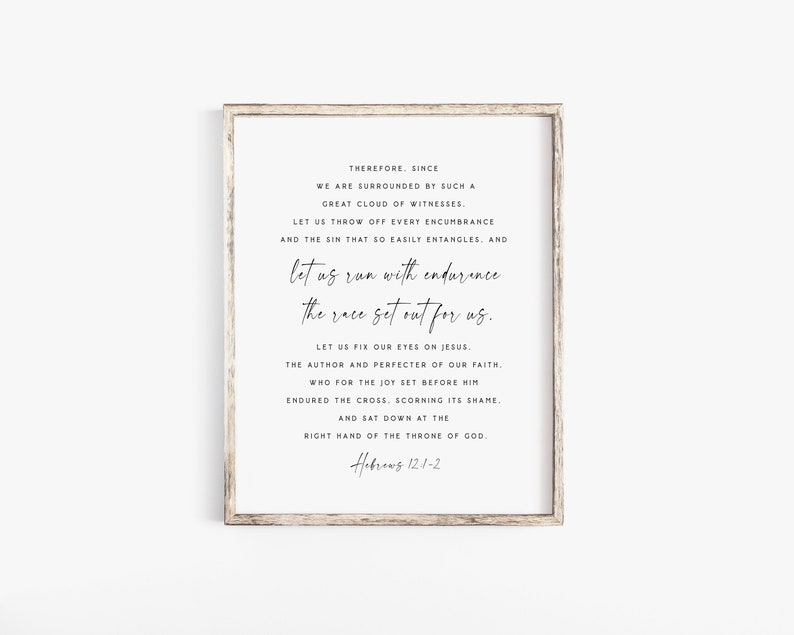 May include: A black and white printable wall art print with a quote from Hebrews 12:1-2. The quote reads "Therefore, since we are surrounded by such a great cloud of witnesses, let us throw off every encumbrance and the sin that so easily entangles, and let us run with endurance the race set out for us. Let us fix our eyes on Jesus, the author and perfecter of our faith, who for the joy set before him endured the cross, scorning its shame, and sat down at the right hand of the throne of God. Hebrews 12:1-2"