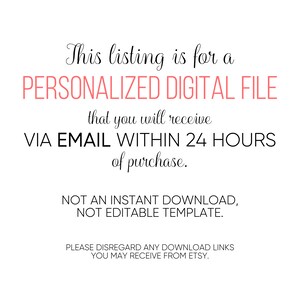 May include: Text on a white background that reads: "This listing is for a PERSONALIZED DIGITAL FILE that you will receive VIA EMAIL WITHIN 24 HOURS of purchase. NOT AN INSTANT DOWNLOAD, NOT EDITABLE TEMPLATE. PLEASE DISREGARD ANY DOWNLOAD LINKS YOU MAY RECEIVE FROM ETSY."