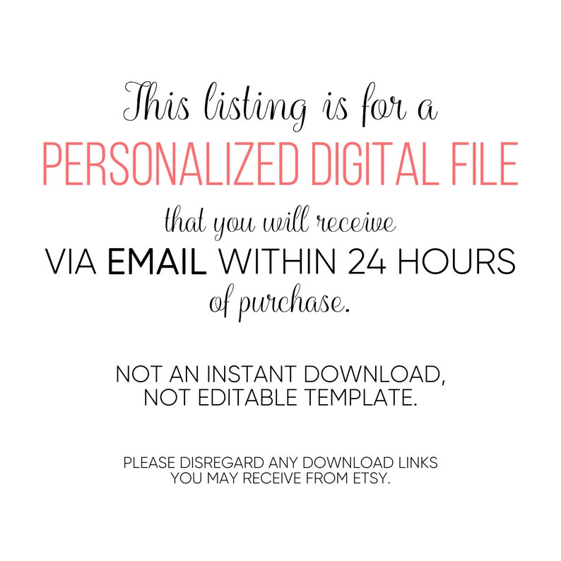 May include: Text on a white background that reads: "This listing is for a PERSONALIZED DIGITAL FILE that you will receive VIA EMAIL WITHIN 24 HOURS of purchase. NOT AN INSTANT DOWNLOAD, NOT EDITABLE TEMPLATE. PLEASE DISREGARD ANY DOWNLOAD LINKS YOU MAY RECEIVE FROM ETSY."