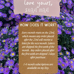 May include: A brown rectangular sign with scalloped edges featuring white text that explains a subscription process. The text reads: HOW DOES IT WORK? Every month resets on the 23rd, which means any order placed after the 23rd will receive a letter for the next month. Letters are shipped the first week of the month. Any orders placed after the first week are shipped 3 days after purchase. 1-6 month subscriptions are available on my Etsy.