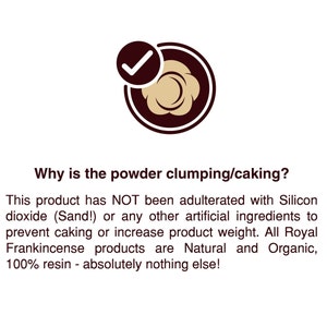 May include: A green checkmark in a circle with a brown outline. The text reads: "Why is the powder clumping/caking? This product has NOT been adulterated with Silicon dioxide (Sand!) or any other artificial ingredients to prevent caking or increase product weight. All Royal Frankincense products are Natural and Organic, 100% resin - absolutely nothing else!"