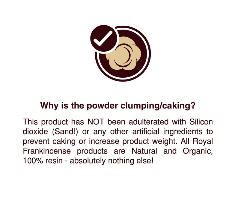 May include: A green checkmark in a circle with a brown outline. The text reads: "Why is the powder clumping/caking? This product has NOT been adulterated with Silicon dioxide (Sand!) or any other artificial ingredients to prevent caking or increase product weight. All Royal Frankincense products are Natural and Organic, 100% resin - absolutely nothing else!"