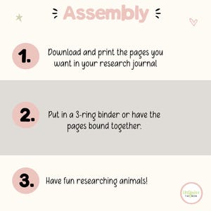 May include: An instructional graphic titled Assembly with three numbered steps in pink circles. Step 1: Download and print the pages you want in your research journal. Step 2: Put in a 3-ring binder or have the pages bound together. Step 3: Have fun researching animals! Includes a small logo in the corner.