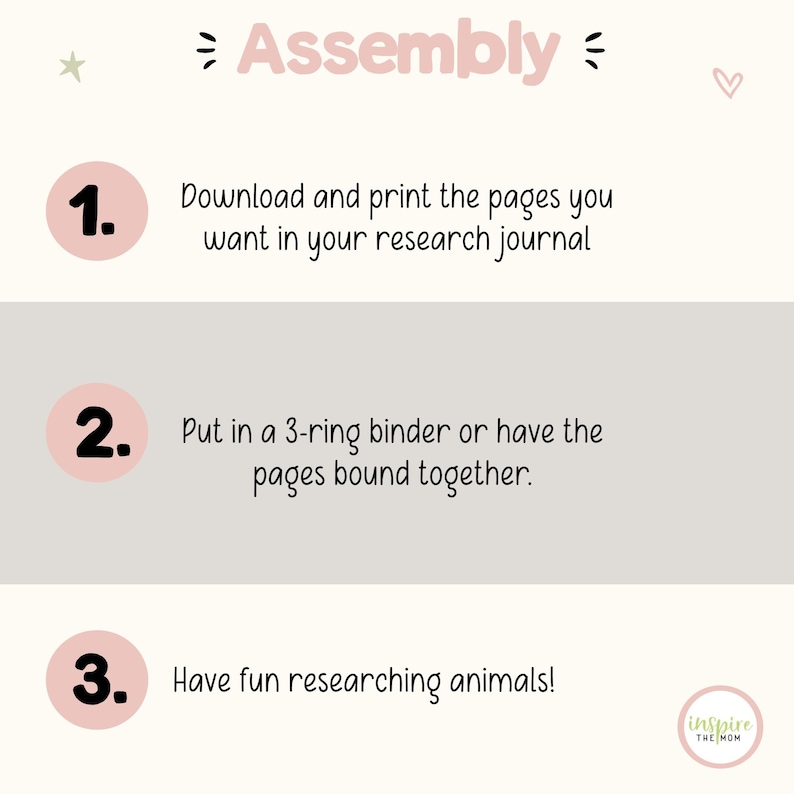 May include: An instructional graphic titled Assembly with three numbered steps in pink circles. Step 1: Download and print the pages you want in your research journal. Step 2: Put in a 3-ring binder or have the pages bound together. Step 3: Have fun researching animals! Includes a small logo in the corner.