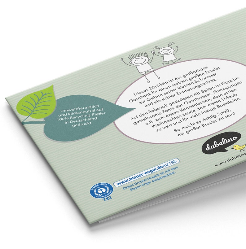 May include: A green leaf with a white speech bubble that says "Umweltfreundlich und klimaneutral auf 100% Recycling-Papier in Deutschland gedruckt". The speech bubble is next to a larger speech bubble with a cartoon illustration of two children. The larger speech bubble says "Dieses B&uuml;chlein ist ein gro&szlig;artiges Geschenk f&uuml;r einen stolzen gro&szlig;en Bruder zur Geburt seiner kleinen Schwester und ein echter Erinnerungsschatz. Auf den liebevoll gestalteten 48 Seiten ist Platz f&uuml;r gemeinsame Fotos der Geschwister, Eintragungen z.B. zum ersten Kennenlernen, dem ersten Weihnachten sowie dem ersten Urlaub zu viert und f&uuml;r viele lustige Basteleien. So macht es richtig Spa&szlig;, ein gro&szlig;er Bruder zu sein!" The bottom right corner of the image has a logo that says "dabelino" with the website address "www.dabelino".