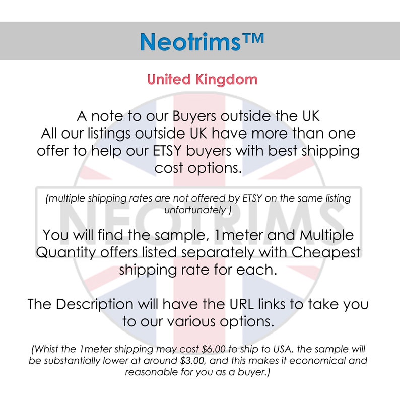 May include: A note to buyers outside the UK about shipping rates for Etsy listings. The text states that all listings outside the UK have more than one offer to help Etsy buyers with best shipping cost options. The text also states that multiple shipping rates are not offered by Etsy on the same listing. The text also states that you will find the sample, 1 meter and multiple quantity offers listed separately with the cheapest shipping rate for each. The text also states that the description will have the URL links to take you to our various options. The text also states that the 1 meter shipping may cost $6.00 to ship to the USA, the sample will be substantially lower at around $3.00, and this makes it economical and reasonable for you as a buyer.