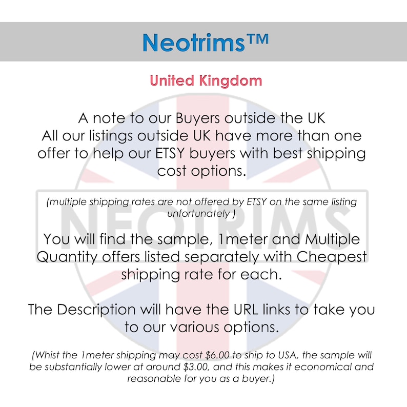 May include: A note to buyers outside the UK about shipping rates for Etsy listings. The text states that all listings outside the UK have more than one offer to help Etsy buyers with best shipping cost options. The text also states that multiple shipping rates are not offered by Etsy on the same listing. The text also states that you will find the sample, 1 meter and multiple quantity offers listed separately with the cheapest shipping rate for each. The text also states that the description will have the URL links to take you to our various options. The text also states that the 1 meter shipping may cost $6.00 to ship to the USA, the sample will be substantially lower at around $3.00, and this makes it economical and reasonable for you as a buyer.