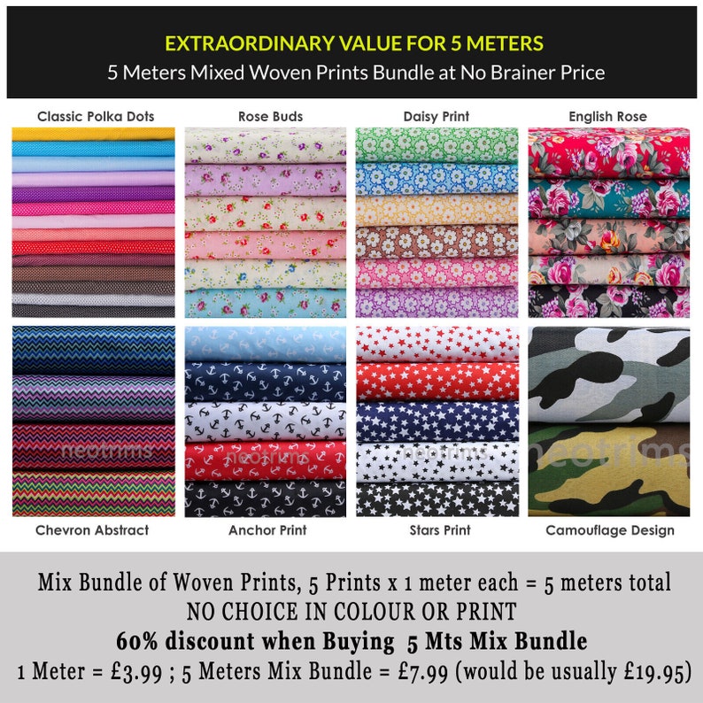 May include: A collection of 10 different fabric prints, each measuring 1 yard (0.91 meters) in length. The prints include classic polka dots, rose buds, daisy print, English rose, chevron abstract, anchor print, stars print, and camouflage design. The text on the image reads "EXTRAORDINARY VALUE FOR 5 METERS 5 Meters Mixed Woven Prints Bundle at No Brainer Price Mix Bundle of Woven Prints, 5 Prints x 1 meter each = 5 meters total NO CHOICE IN COLOUR OR PRINT 60% discount when Buying 5 Mts Mix Bundle 1 Meter = &pound;3.99; 5 Meters Mix Bundle = &pound;7.99 (would be usually &pound;19.95)"