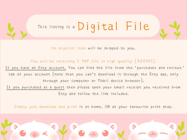 May include: A pink background with white text that reads "This listing is a Digital File". The text "No physical item will be shipped to you." is also on the pink background. Below the text is a white background with black text that reads "You will be receiving 1 PDF file in high quality (300DPI). If you have an Etsy account, You can find the file from the 'purchases and reviews' tab of your account (note that you can't download it through the Etsy app, only through your computer or Mobil device browser). If you purchased as a guest then please open your email receipt you received from Etsy and follow the link included. Simply just download and print it at home, OR at your favourite print shop."