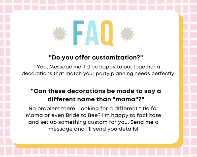 以下が含まれることがあります： 青と白の文字で「FAQ」と書かれた黄色と白のカード。カードには、パーティーの装飾のカスタマイズオプションに関する2つの質問と回答が記載されています。カードのテキストは次のとおりです。「カスタマイズはできますか？」「はい、メッセージを送ってください！パーティーの計画ニーズに完璧に合う装飾を喜んで作成します。」「これらの装飾は、「ママ」以外の名前で作成できますか？」「問題ありません！ママやブライド・トゥ・ビーなど、別のタイトルをお探しですか？喜んであなたのためにカスタマイズされたものを作成します。メッセージを送ってください。詳細をお送りします！