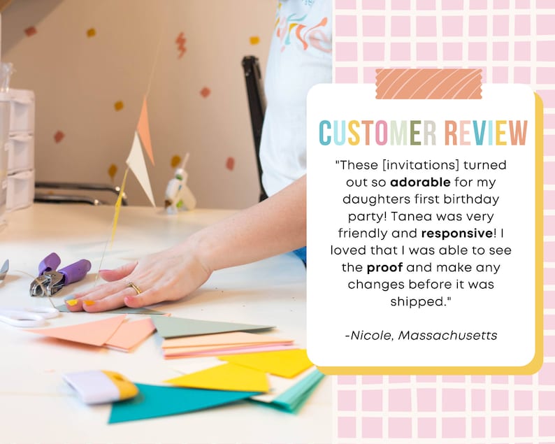 May include: A customer review for a party invitation service. The review states "These [invitations] turned out so adorable for my daughters first birthday party! Tanea was very friendly and responsive! I loved that I was able to see the proof and make any changes before it was shipped." -Nicole, Massachusetts