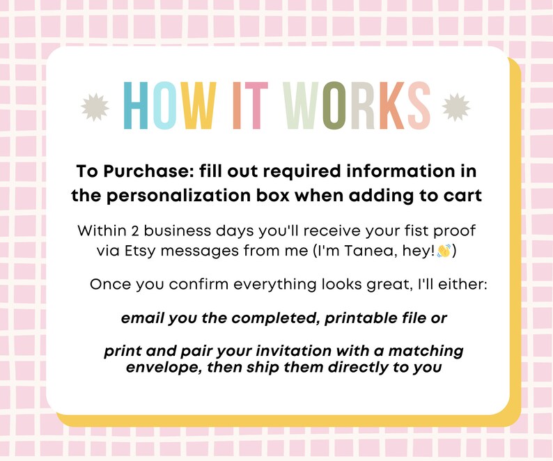 May include: A pink and white checkered background with a yellow box containing text that explains how to purchase and receive a personalized invitation. The text reads: *HOW IT WORKS* To Purchase: fill out required information in the personalization box when adding to cart Within 2 business days you'll receive your first proof via Etsy messages from me (I'm Tanea, hey!) Once you confirm everything looks great, I'll either: email you the completed, printable file or print and pair your invitation with a matching envelope, then ship them directly to you