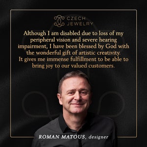 May include: A man with a warm smile is pictured against a dark background. He is wearing a black shirt and the text "CZECH JEWELRY" is above him. The text "Although I am disabled due to loss of my peripheral vision and severe hearing impairment, I have been blessed by God with the wonderful gift of artistic creativity. It gives me immense fulfillment to be able to bring joy to our valued customers." is displayed above the man. The text "ROMAN MATOUS, designer" is below the man.