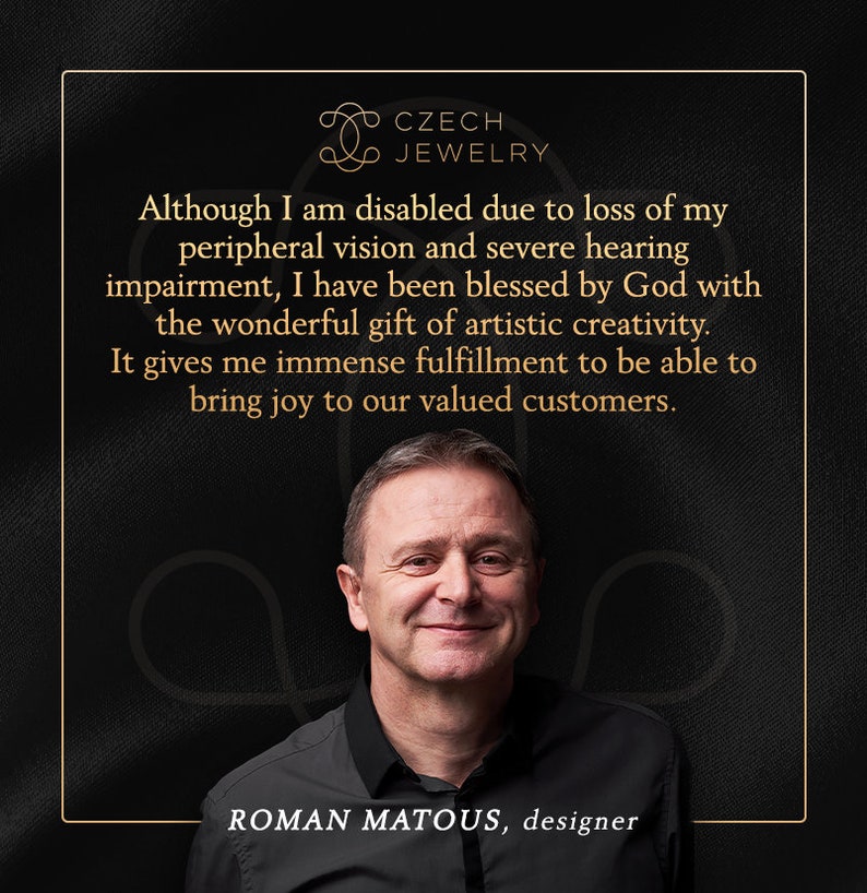 May include: A man with a warm smile is pictured against a dark background. He is wearing a black shirt and the text "CZECH JEWELRY" is above him. The text "Although I am disabled due to loss of my peripheral vision and severe hearing impairment, I have been blessed by God with the wonderful gift of artistic creativity. It gives me immense fulfillment to be able to bring joy to our valued customers." is displayed above the man. The text "ROMAN MATOUS, designer" is below the man.