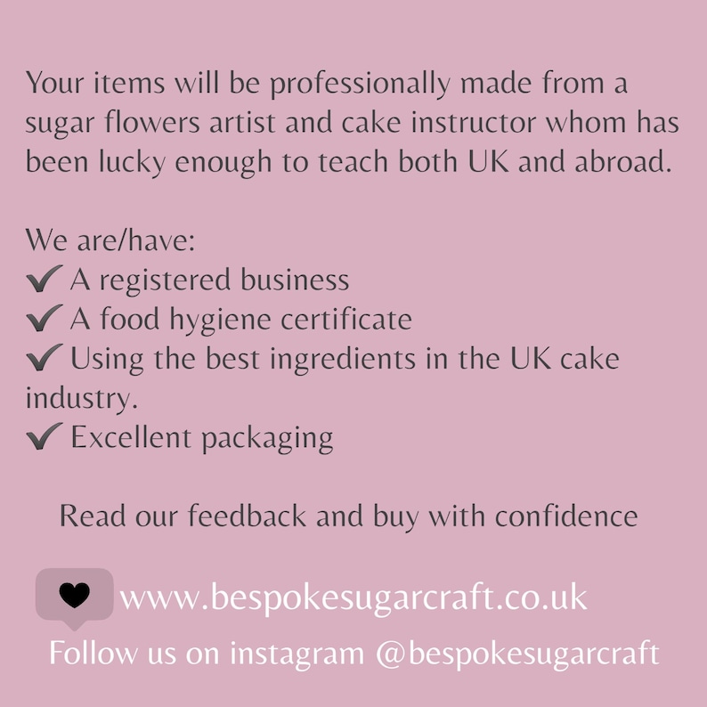 May include: A pink background with white text that reads "Your items will be professionally made from a sugar flowers artist and cake instructor whom has been lucky enough to teach both UK and abroad. We are/have: A registered business A food hygiene certificate Using the best ingredients in the UK cake industry. Excellent packaging Read our feedback and buy with confidence www.bespokesugarcraft.co.uk Follow us on instagram @bespokesugarcraft"