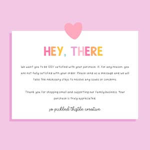 May include: A white rectangular customer service card with a pink heart icon at the top. The text reads: HEY, THERE. We want you to be 100% satisfied with your purchase. If, for any reason, you are not fully satisfied with your order. Please send us a message and we will take the necessary steps to resolve any issues or concerns. Thank you for shopping small and supporting our family business. Your purchase is truly appreciated. xo pickled thistle creative.