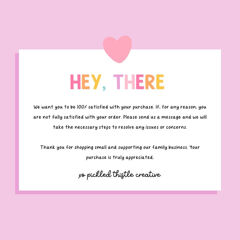 May include: A white rectangular customer service card with a pink heart icon at the top. The text reads: HEY, THERE. We want you to be 100% satisfied with your purchase. If, for any reason, you are not fully satisfied with your order. Please send us a message and we will take the necessary steps to resolve any issues or concerns. Thank you for shopping small and supporting our family business. Your purchase is truly appreciated. xo pickled thistle creative.