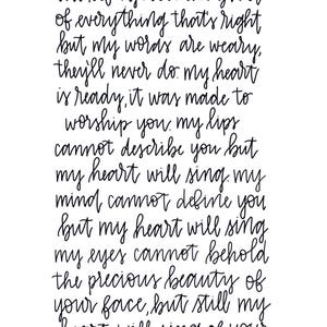 Könnte beinhalten: Schwarz-weißer handgeschriebener Text auf weißem Hintergrund. Der Text lautet: "you're the river, you're the life. you're the giver of everything that's right but my words are weary, they'll never do. my heart is ready, it was made to worship you. my lips cannot describe you but my heart will sing. my mind cannot define you but my heart will sing. my eyes cannot behold the precious beauty of your face, but still my heart will sing of your grace."