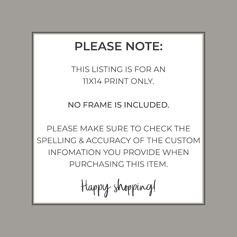 May include: A white text box with black text outlining the details of a print listing. The text reads: "PLEASE NOTE: THIS LISTING IS FOR AN 11X14 PRINT ONLY. NO FRAME IS INCLUDED. PLEASE MAKE SURE TO CHECK THE SPELLING & ACCURACY OF THE CUSTOM INFOMATION YOU PROVIDE WHEN PURCHASING THIS ITEM. Happy shopping!"