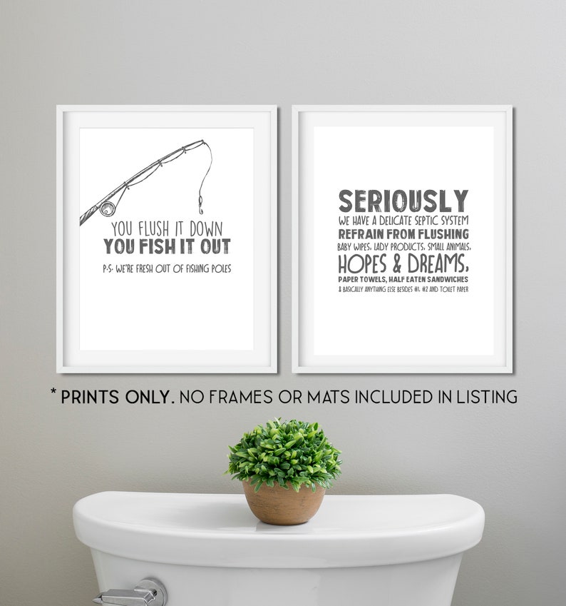 May include: Two black and white prints with humorous bathroom rules. The first print shows a fishing rod and says "You flush it down, you fish it out. P.S. We're fresh out of fishing poles." The second print says "Seriously, we have a delicate septic system. Refrain from flushing baby wipes, lady products, small animals, hopes & dreams, paper towels, half eaten sandwiches & basically anything else besides #1 and #2 and toilet paper."