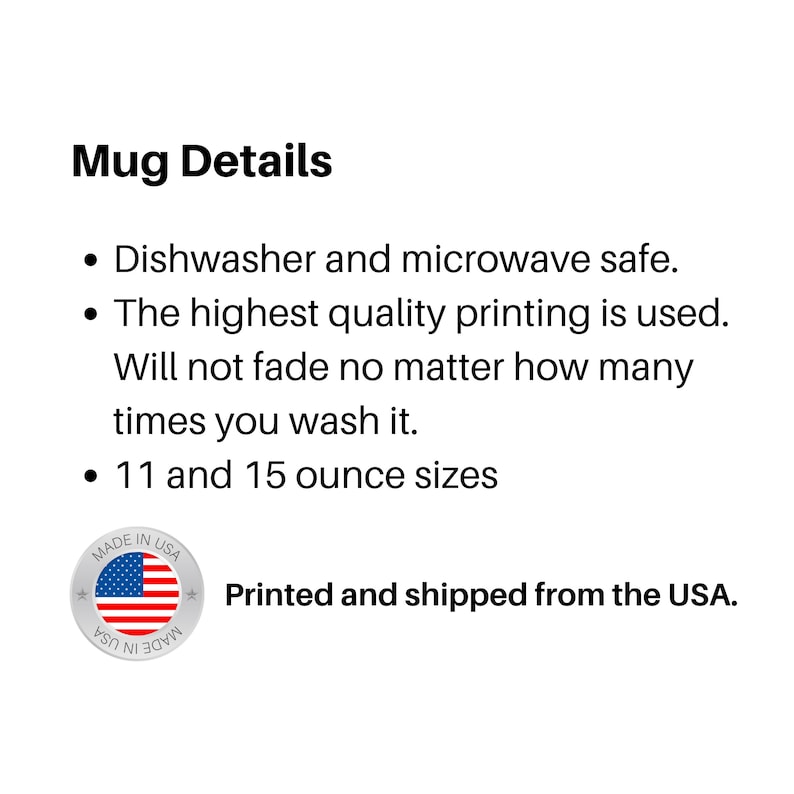 May include: Mug Details: Dishwasher and microwave safe. The highest quality printing is used. Will not fade no matter how many times you wash it. 11 and 15 ounce sizes. Made in USA. Printed and shipped from the USA.