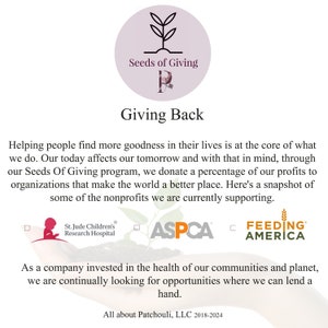 May include: A white background with a green plant graphic and the text "Seeds of Giving" in a circle. The text "Giving Back" is below the circle. The text "Helping people find more goodness in their lives is at the core of what we do. Our today affects our tomorrow and with that in mind, through our Seeds Of Giving program, we donate a percentage of our profits to organizations that make the world a better place. Here's a snapshot of some of the nonprofits we are currently supporting." is below the text "Giving Back". The text "St. Jude Children's Research Hospital", "ASPCA", and "FEEDING AMERICA" are below the text. The text "As a company invested in the health of our communities and planet, we are continually looking for opportunities where we can lend a hand." is below the logos. The text "All about Patchouli, LLC 2018-2024" is at the bottom of the image.