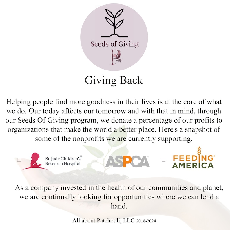 May include: A white background with a green plant graphic and the text "Seeds of Giving" in a circle. The text "Giving Back" is below the circle. The text "Helping people find more goodness in their lives is at the core of what we do. Our today affects our tomorrow and with that in mind, through our Seeds Of Giving program, we donate a percentage of our profits to organizations that make the world a better place. Here's a snapshot of some of the nonprofits we are currently supporting." is below the text "Giving Back". The text "St. Jude Children's Research Hospital", "ASPCA", and "FEEDING AMERICA" are below the text. The text "As a company invested in the health of our communities and planet, we are continually looking for opportunities where we can lend a hand." is below the logos. The text "All about Patchouli, LLC 2018-2024" is at the bottom of the image.