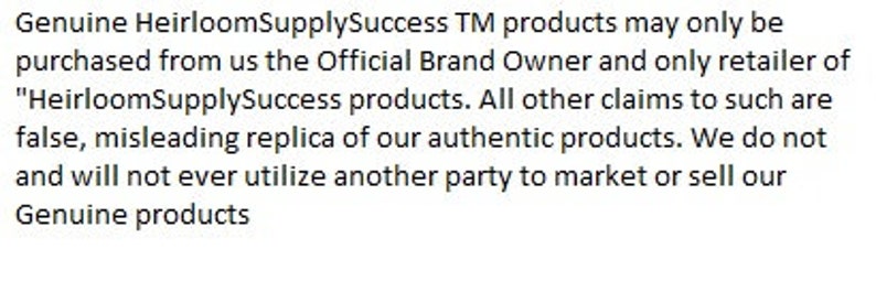 May include: Text on a white background reads: "Genuine HeirloomSupplySuccess TM products may only be purchased from us the Official Brand Owner and only retailer of "HeirloomSupplySuccess products. All other claims to such are false, misleading replica of our authentic products. We do not and will not ever utilize another party to market or sell our Genuine products."